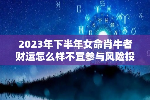 2023年下半年女命肖牛者财运怎么样不宜参与风险投资（2023年生肖牛的全年运势如何）