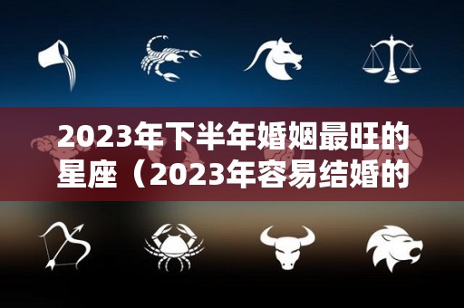 2023年下半年婚姻最旺的星座（2023年容易结婚的生肖）