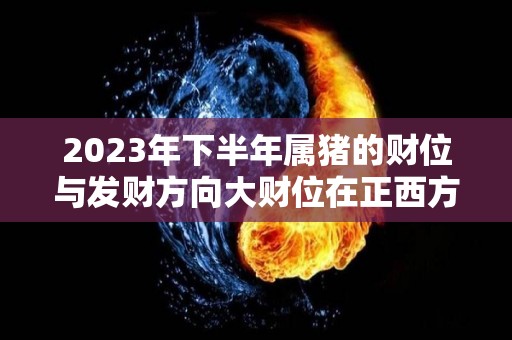 2023年下半年属猪的财位与发财方向大财位在正西方（属猪2023年谁都躲不过的劫难）