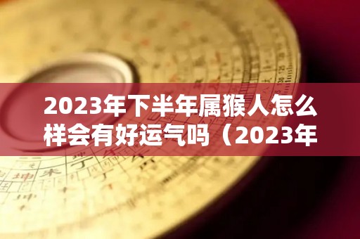 2023年下半年属猴人怎么样会有好运气吗（2023年属猴的运势和财运）