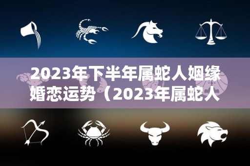 2023年下半年属蛇人姻缘婚恋运势（2023年属蛇人的全年运势如何）