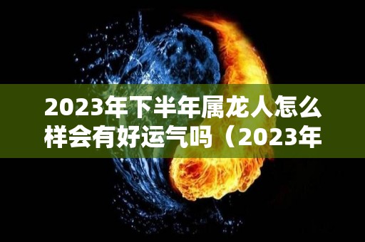 2023年下半年属龙人怎么样会有好运气吗（2023年属龙好不好）