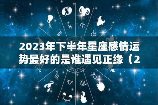 2023年下半年星座感情运势最好的是谁遇见正缘（2023年财运最好的星座）