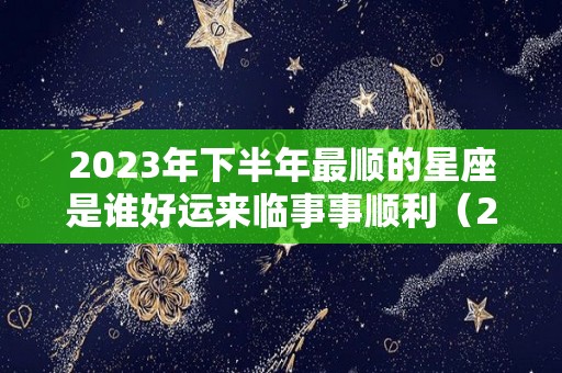 2023年下半年最顺的星座是谁好运来临事事顺利（2023年最顺利的4大属相）