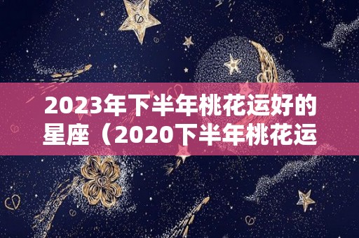 2023年下半年桃花运好的星座（2020下半年桃花运好的生肖）