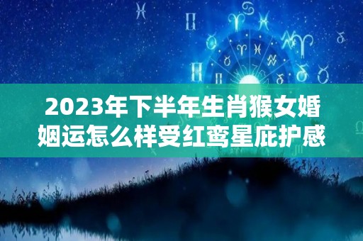 2023年下半年生肖猴女婚姻运怎么样受红鸾星庇护感情幸福（属猴2023年适合结婚吗）