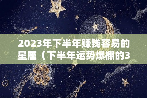 2023年下半年赚钱容易的星座（下半年运势爆棚的3大星座）