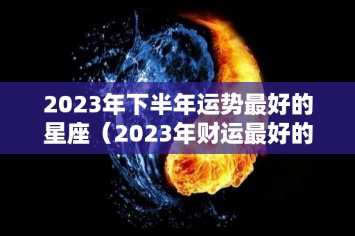 2023年下半年运势最好的星座（2023年财运最好的星座）