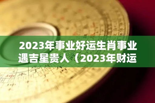 2023年事业好运生肖事业遇吉星贵人（2023年财运最好的五大生肖）