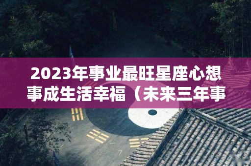 2023年事业最旺星座心想事成生活幸福（未来三年事业运最好的星座）