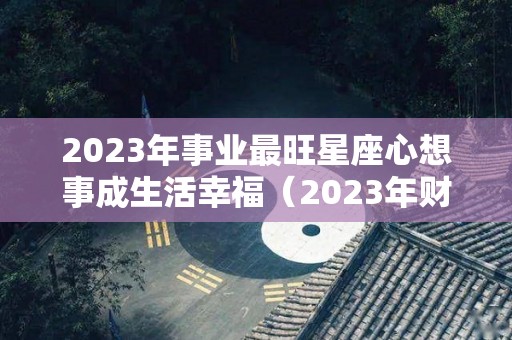 2023年事业最旺星座心想事成生活幸福（2023年财运最好的星座）