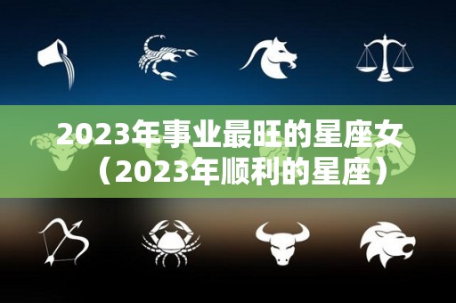 2023年事业最旺的星座女（2023年顺利的星座）