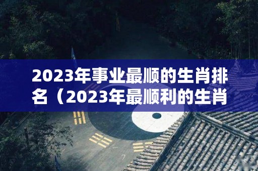 2023年事业最顺的生肖排名（2023年最顺利的生肖是哪些）