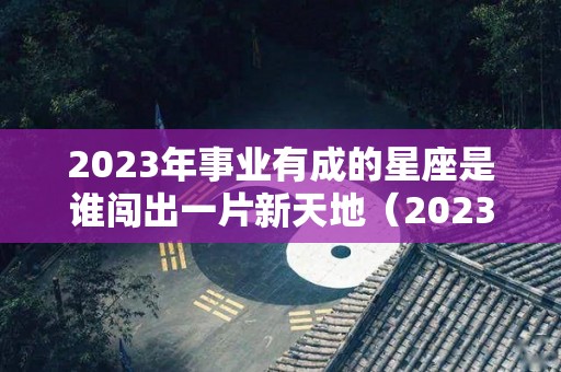 2023年事业有成的星座是谁闯出一片新天地（2023年哪个星座喜事连连）