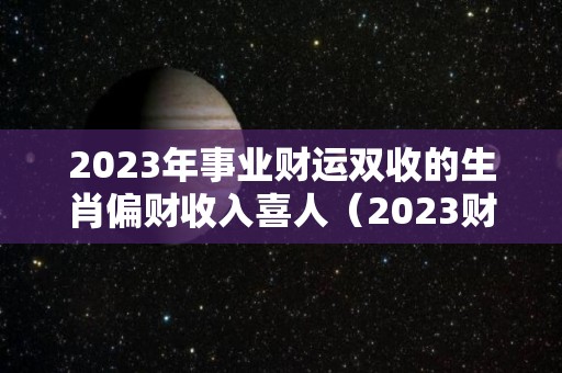 2023年事业财运双收的生肖偏财收入喜人（2023财运最好的五大生肖）