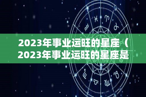 2023年事业运旺的星座（2023年事业运旺的星座是什么）