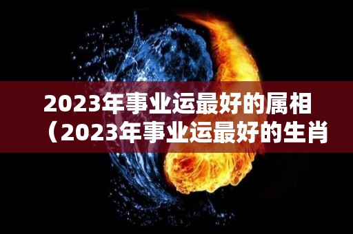 2023年事业运最好的属相（2023年事业运最好的生肖）