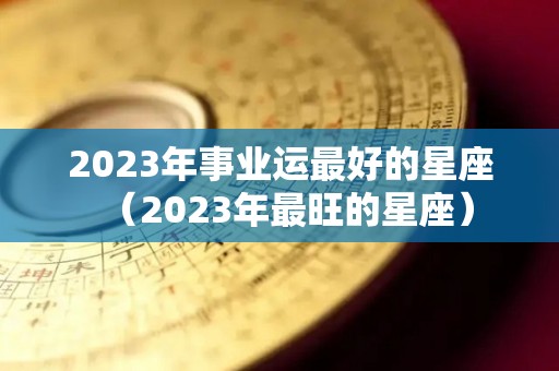 2023年事业运最好的星座（2023年最旺的星座）