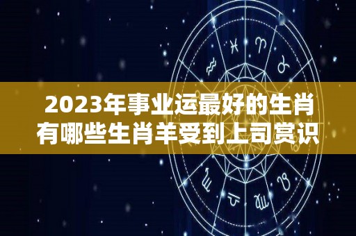 2023年事业运最好的生肖有哪些生肖羊受到上司赏识（2023年运气最旺的三大生肖）