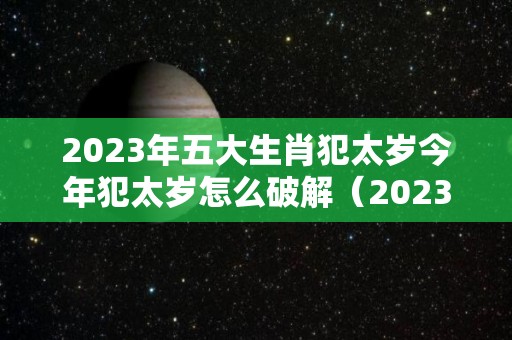 2023年五大生肖犯太岁今年犯太岁怎么破解（2023年犯太岁的生肖以及化解太岁的方法）