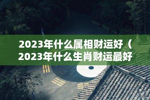 2023年什么属相财运好（2023年什么生肖财运最好）