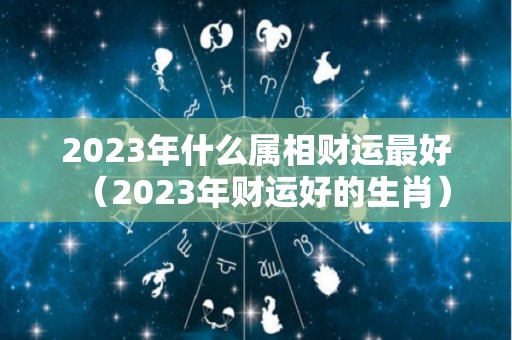 2023年什么属相财运最好（2023年财运好的生肖）