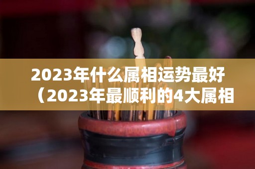 2023年什么属相运势最好（2023年最顺利的4大属相）