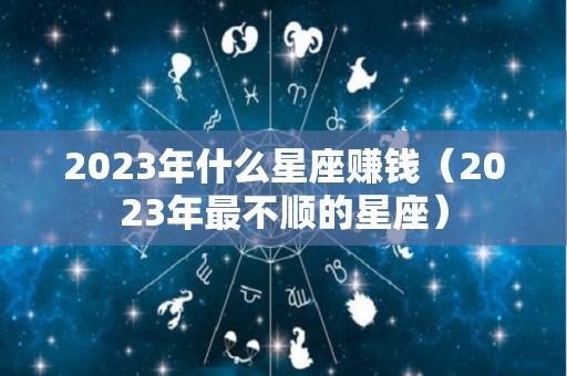 2023年什么星座赚钱（2023年最不顺的星座）