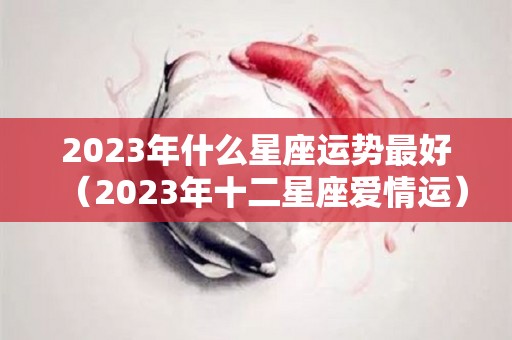 2023年什么星座运势最好（2023年十二星座爱情运）