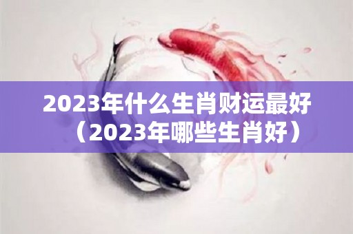 2023年什么生肖财运最好（2023年哪些生肖好）