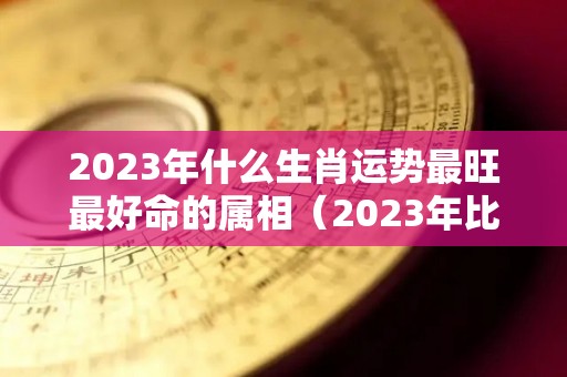 2023年什么生肖运势最旺最好命的属相（2023年比较好的生肖）