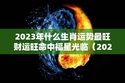 2023年什么生肖运势最旺财运旺命中福星光临（2023年运气最旺的生肖）