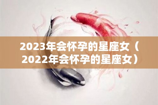 2023年会怀孕的星座女（2022年会怀孕的星座女）