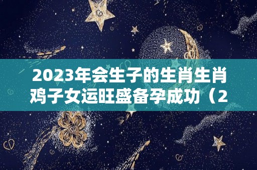 2023年会生子的生肖生肖鸡子女运旺盛备孕成功（2023年生子的属相）