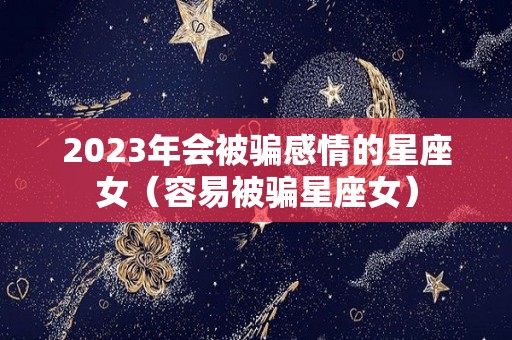 2023年会被骗感情的星座女（容易被骗星座女）