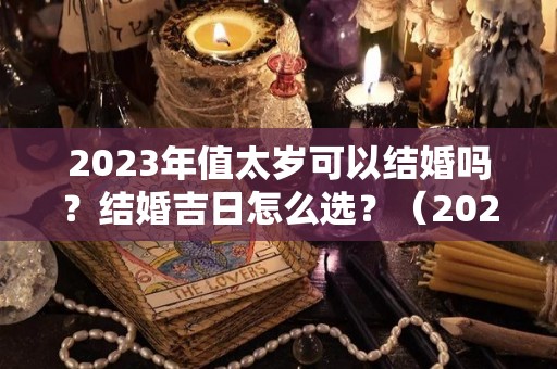 2023年值太岁可以结婚吗？结婚吉日怎么选？（2023年太岁年）