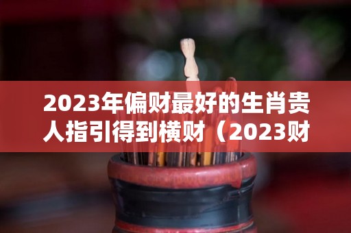 2023年偏财最好的生肖贵人指引得到横财（2023财运最好的五大生肖）