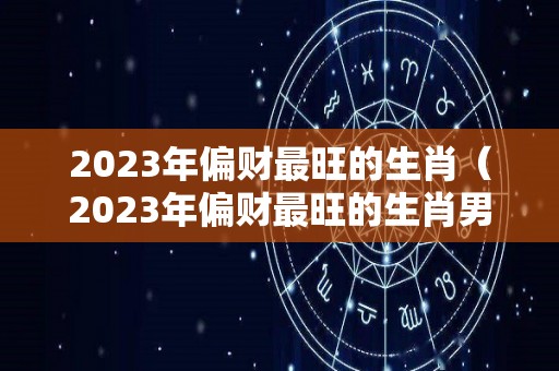 2023年偏财最旺的生肖（2023年偏财最旺的生肖男）