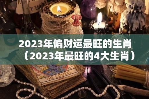 2023年偏财运最旺的生肖（2023年最旺的4大生肖）