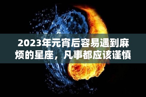 2023年元宵后容易遇到麻烦的星座，凡事都应该谨慎低调（2023年最倒霉的四大生肖）