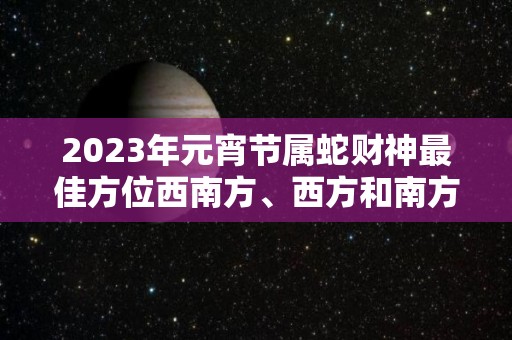 2023年元宵节属蛇财神最佳方位西南方、西方和南方八方来财（2021年生肖蛇财运方位）