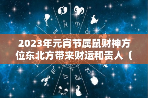 2023年元宵节属鼠财神方位东北方带来财运和贵人（生肖鼠在2023年的运势以及注意月份）