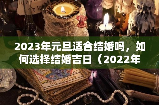 2023年元旦适合结婚吗，如何选择结婚吉日（2022年元旦结婚的日子好不好）