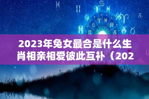 2023年兔女最合是什么生肖相亲相爱彼此互补（2023年属兔的是什么命配什么）