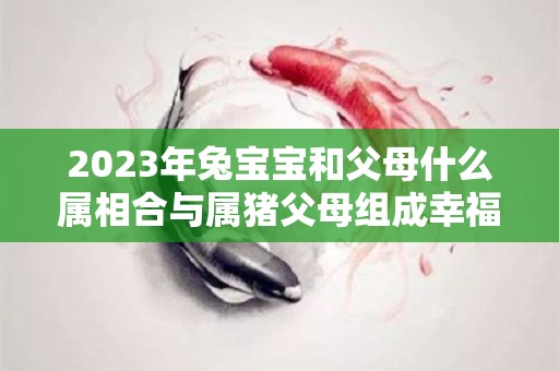 2023年兔宝宝和父母什么属相合与属猪父母组成幸福家庭（2023年兔宝宝父母相克）