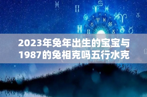 2023年兔年出生的宝宝与1987的兔相克吗五行水克火（1987年兔和2023年兔）