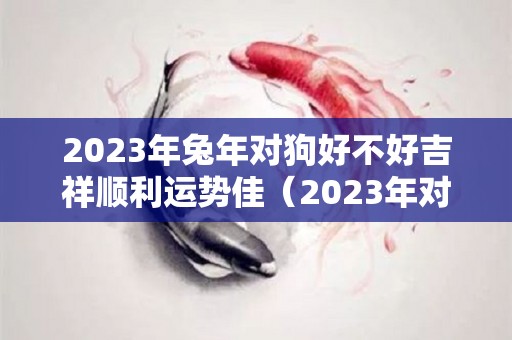 2023年兔年对狗好不好吉祥顺利运势佳（2023年对属兔的人好不好）