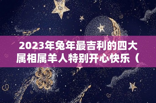 2023年兔年最吉利的四大属相属羊人特别开心快乐（2023年兔年对属羊的好不好）