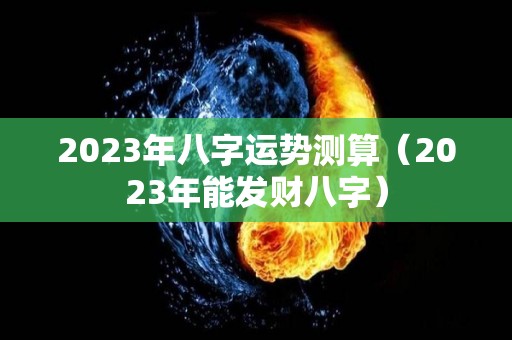 2023年八字运势测算（2023年能发财八字）