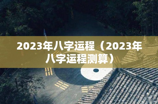 2023年八字运程（2023年八字运程测算）